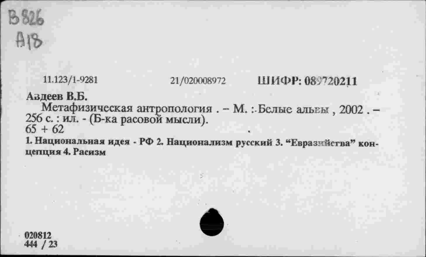 ﻿ь&ь
АП>
11.123/1-9281	21/020008972 ШИФР: 089720211
Авдеев В.Б.
Метафизическая антропология . - М.Белые алькы , 2002 . -256 с-^ил-" (Б-ка расовой мысли).
1. Национальная идея - РФ 2. Национализм русский 3. “Евразийства” концепция 4. Расизм
020812
444 /23